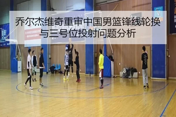 乔尔杰维奇重审中国男篮锋线轮换与三号位投射问题分析