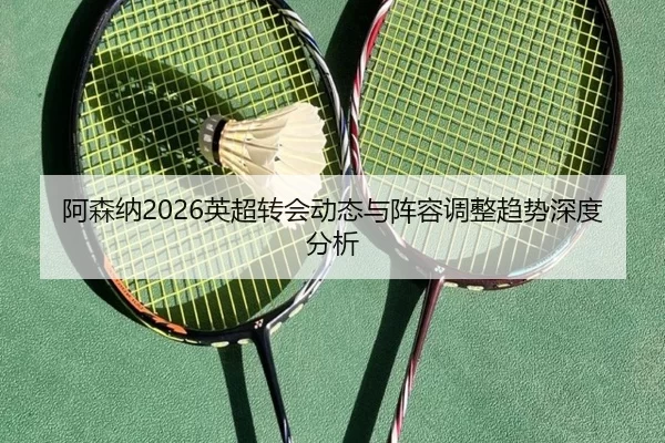 阿森纳2026英超转会动态与阵容调整趋势深度分析